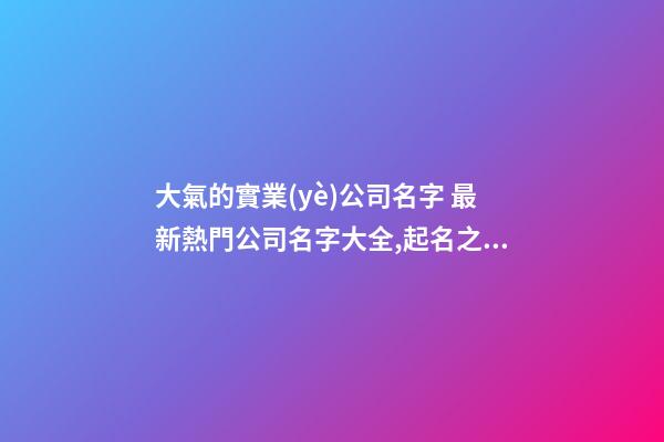 大氣的實業(yè)公司名字 最新熱門公司名字大全,起名之家-第1張-公司起名-玄機派
